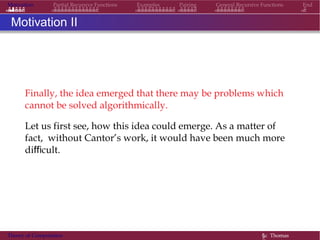 Motivation Partial Recursive Functions Examples Pairing General Recursive Functions End
Motivation II
Finally, the idea emerged that there may be problems which
cannot be solved algorithmically.
Let us first see, how this idea could emerge. As a matter of
fact, without Cantor’s work, it would have been much more
difficult.
Theory of Computation §c Thomas
 