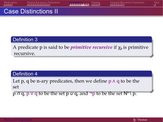 Examples Pairing General Recursive Functions EndMotivation Partial Recursive Functions
Case Distinctions II
Definition 3
A predicate p is said to be primitive recursive if χp is primitive
recursive.
Definition 4
Let p, q be n-ary predicates, then we define p ∧ q to be the
set
p ∩ q, p ∨ q to be the set p ∪ q, and ¬p to be the set Nn  p.
Theory of Computation §c Thomas
 