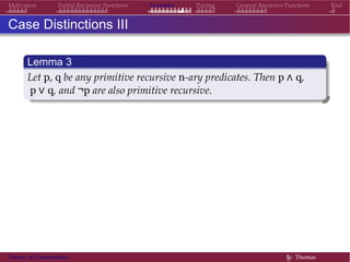 Examples Pairing General Recursive Functions EndMotivation Partial Recursive Functions
Case Distinctions III
Lemma 3
Let p, q be any primitive recursive n-ary predicates. Then p ∧ q,
p ∨ q, and ¬p are also primitive recursive.
Theory of Computation §c Thomas
 