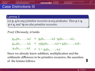 Examples Pairing General Recursive Functions EndMotivation Partial Recursive Functions
Case Distinctions III
Lemma 3
Let p, q be any primitive recursive n-ary predicates. Then p ∧ q,
p ∨ q, and ¬p are also primitive recursive.
Proof. Obviously, it holds
χp∧q(x1, . . . , xn)
χp∨q(x1, . . . , xn)
χ¬p(x1, . . . , xn)
= χp(x1, . . . , xn) · χq(x1, . . . , xn) ,
= sg(χp(x1, . . . , xn) + χq(x1, . . . , xn)) ,
= 1 −. χp(x1, . . . , xn) .
Since we already know addition, multiplication and the
arithmetic difference to be primitive recursive, the assertion
of the lemma follows.
Theory of Computation §c Thomas
 