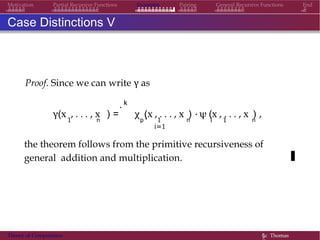 Examples Pairing General Recursive Functions EndMotivation Partial Recursive Functions
Case Distinctions V
Proof. Since we can write γ as
k.
i1 n p 1 n i 1 n
γ(x , . . . , x ) = χ (x , . . . , x ) · ψ (x , . . . , x ) ,
i=1
the theorem follows from the primitive recursiveness of
general addition and multiplication.
Theory of Computation §c Thomas
 
