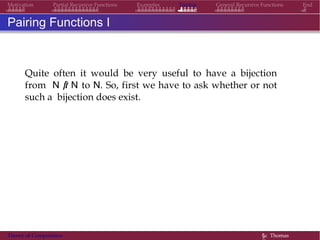 Examples Pairing General Recursive Functions EndMotivation Partial Recursive Functions
Pairing Functions I
Quite often it would be very useful to have a bijection
from N × N to N. So, first we have to ask whether or not
such a bijection does exist.
Theory of Computation §c Thomas
 