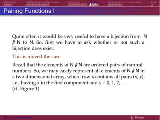 Examples Pairing General Recursive Functions EndMotivation Partial Recursive Functions
Pairing Functions I
Quite often it would be very useful to have a bijection from N
× N to N. So, first we have to ask whether or not such a
bijection does exist.
This is indeed the case.
Recall that the elements of N × N are ordered pairs of natural
numbers. So, we may easily represent all elements of N × N in
a two dimensional array, where row x contains all pairs (x, y),
i.e., having x in the first component and y = 0, 1, 2, . . .
(cf. Figure 1).
Theory of Computation §c Thomas
 
