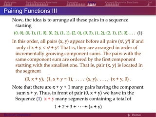 Examples Pairing General Recursive Functions EndMotivation Partial Recursive Functions
Pairing Functions III
Now, the idea is to arrange all these pairs in a sequence
starting
(0, 0), (0, 1), (1, 0), (0, 2), (1, 1), (2, 0), (0, 3), (1, 2), (2, 1), (3, 0), . . . (1)
In this order, all pairs (x, y) appear before all pairs (xr, yr) if and
only if x + y < xr + yr. That is, they are arranged in order of
incrementally growing component sums. The pairs with the
same component sum are ordered by the first component
starting with the smallest one. That is, pair (x, y) is located in
the segment
(0, x + y), (1, x + y − 1), . . . , (x, y), . . . , (x + y, 0) .
Note that there are x + y + 1 many pairs having the component
sum x + y. Thus, in front of pair (0, x + y) we have in the
Sequence (1) x + y many segments containing a total of
1 + 2 + 3 + · · · + (x + y)
many pairs.Theory of Computation §c Thomas
 