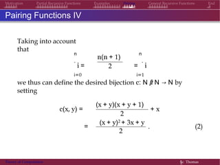 Examples Pairing General Recursive Functions EndMotivation Partial Recursive Functions
Pairing Functions IV
Taking into account
that
n
.
i =
i=0
n(n + 1)
2
n
=
.
i
i=1
we thus can define the desired bijection c: N × N → N by
setting
c(x, y) =
(x + y)(x + y + 1)
+ x
=
2
(x + y)2 + 3x + y
2
. (2)
Theory of Computation §c Thomas
 