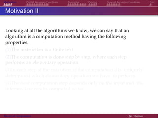 Motivation Partial Recursive Functions Examples Pairing General Recursive Functions End
Motivation III
Looking at all the algorithms we know, we can say that an
algorithm is a computation method having the following
properties.
(1)The instruction is a finite text.
(2)The computation is done step by step, where each step
performs an elementary operation.
(3)In each step of the execution of the computation it is uniquely
determined which elementary operation we have to perform.
(4)The next computation step depends only on the input and the
intermediate results computed so far.
Theory of Computation §c Thomas
 