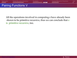 Examples Pairing General Recursive Functions EndMotivation Partial Recursive Functions
Pairing Functions V
All the operations involved in computing c have already been
shown to be primitive recursive, thus we can conclude that c
is primitive recursive, too.
Theory of Computation §c Thomas
 