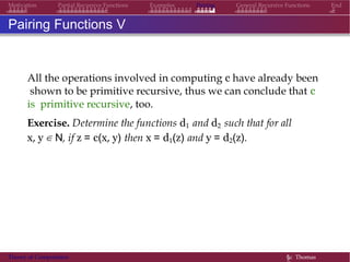 Examples Pairing General Recursive Functions EndMotivation Partial Recursive Functions
Pairing Functions V
All the operations involved in computing c have already been
shown to be primitive recursive, thus we can conclude that c
is primitive recursive, too.
Exercise. Determine the functions d1 and d2 such that for all
x, y ∈ N, if z = c(x, y) then x = d1(z) and y = d2(z).
Theory of Computation §c Thomas
 