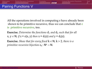 Examples Pairing General Recursive Functions EndMotivation Partial Recursive Functions
Pairing Functions V
All the operations involved in computing c have already been
shown to be primitive recursive, thus we can conclude that c
is primitive recursive, too.
Exercise. Determine the functions d1 and d2 such that for all
x, y ∈ N, if z = c(x, y) then x = d1(z) and y = d2(z).
Exercise. Show that for every fixed k ∈ N, k > 2, there is a
primitive recursive bijection ck : Nk → N.
Theory of Computation §c Thomas
 