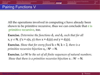 Examples Pairing General Recursive Functions EndMotivation Partial Recursive Functions
Pairing Functions V
All the operations involved in computing c have already been
shown to be primitive recursive, thus we can conclude that c is
primitive recursive, too.
Exercise. Determine the functions d1 and d2 such that for all
x, y ∈ N, if z = c(x, y) then x = d1(z) and y = d2(z).
Exercise. Show that for every fixed k ∈ N, k > 2, there is a
primitive recursive bijection ck : Nk → N.
Exercise. Let N∗ be the set of all finite sequences of natural numbers.
Show that there is a primitive recursive bijection c∗ : N∗ → N.
Theory of Computation §c Thomas
 