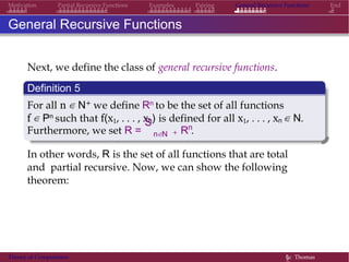 General Recursive Functions EndMotivation Partial Recursive Functions Examples Pairing
General Recursive Functions
Next, we define the class of general recursive functions.
Definition 5
For all n ∈ N+ we define Rn to be the set of all functions
f ∈ Pn such that f(x1, . . . , xn) is defined for all x1, . . . , xn ∈ N.
Furthermore, we set R =
S
n∈N +
n
R .
In other words, R is the set of all functions that are total
and partial recursive. Now, we can show the following
theorem:
Theory of Computation §c Thomas
 