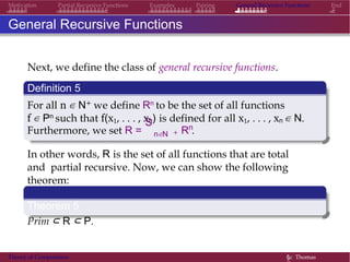 General Recursive Functions EndMotivation Partial Recursive Functions Examples Pairing
General Recursive Functions
Next, we define the class of general recursive functions.
Definition 5
For all n ∈ N+ we define Rn to be the set of all functions
f ∈ Pn such that f(x1, . . . , xn) is defined for all x1, . . . , xn ∈ N.
Furthermore, we set R =
S
n∈N +
n
R .
In other words, R is the set of all functions that are total
and partial recursive. Now, we can show the following
theorem:
Theorem 5
Prim ⊂ R ⊂ P.
Theory of Computation §c Thomas
 