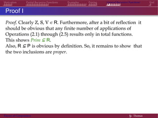 Motivation Partial Recursive Functions Examples Pairing General Recursive Functions End
Proof I
Proof. Clearly Z, S, V ∈ R. Furthermore, after a bit of reflection it
should be obvious that any finite number of applications of
Operations (2.1) through (2.5) results only in total functions.
This shows Prim ⊆ R.
Also, R ⊆ P is obvious by definition. So, it remains to show that
the two inclusions are proper.
Theory of Computation §c Thomas
 