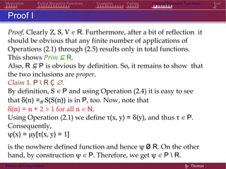 Motivation Partial Recursive Functions Examples Pairing General Recursive Functions End
Proof I
Proof. Clearly Z, S, V ∈ R. Furthermore, after a bit of reflection it
should be obvious that any finite number of applications of
Operations (2.1) through (2.5) results only in total functions.
This shows Prim ⊆ R.
Also, R ⊆ P is obvious by definition. So, it remains to show that
the two inclusions are proper.
Claim 1. P  R Ç ∅.
By definition, S ∈ P and using Operation (2.4) it is easy to see
that δ(n) =df S(S(n)) is in P, too. Now, note that
δ(n) = n + 2 > 1 for all n ∈ N.
Using Operation (2.1) we define τ(x, y) = δ(y), and thus τ ∈ P.
Consequently,
ψ(x) = µy[τ(x, y) = 1]
is the nowhere defined function and hence ψ Ø R. On the other
hand, by construction ψ ∈ P. Therefore, we get ψ ∈ P  R.
Theory of Computation §c Thomas
 
