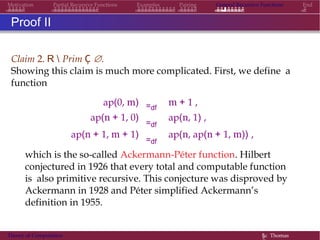 Motivation Partial Recursive Functions Examples Pairing General Recursive Functions End
Proof II
Claim 2. R  Prim Ç ∅.
Showing this claim is much more complicated. First, we define a
function
ap(0, m) =df
m + 1 ,
ap(n + 1, 0)
=df
ap(n, 1) ,
ap(n + 1, m + 1)
=df
ap(n, ap(n + 1, m)) ,
which is the so-called Ackermann-Péter function. Hilbert
conjectured in 1926 that every total and computable function
is also primitive recursive. This conjecture was disproved by
Ackermann in 1928 and Péter simplified Ackermann’s
definition in 1955.
Theory of Computation §c Thomas
 