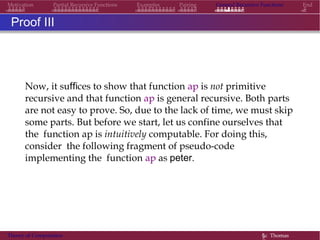Motivation Partial Recursive Functions Examples Pairing General Recursive Functions End
Proof III
Now, it suffices to show that function ap is not primitive
recursive and that function ap is general recursive. Both parts
are not easy to prove. So, due to the lack of time, we must skip
some parts. But before we start, let us confine ourselves that
the function ap is intuitively computable. For doing this,
consider the following fragment of pseudo-code
implementing the function ap as peter.
Theory of Computation §c Thomas
 