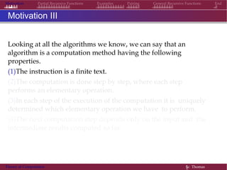 Motivation Partial Recursive Functions Examples Pairing General Recursive Functions End
Motivation III
Looking at all the algorithms we know, we can say that an
algorithm is a computation method having the following
properties.
(1)The instruction is a finite text.
(2)The computation is done step by step, where each step
performs an elementary operation.
(3)In each step of the execution of the computation it is uniquely
determined which elementary operation we have to perform.
(4)The next computation step depends only on the input and the
intermediate results computed so far.
Theory of Computation §c Thomas
 