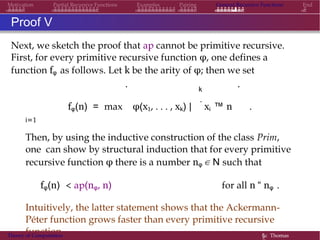 Motivation Partial Recursive Functions Examples Pairing General Recursive Functions End
Proof V
Next, we sketch the proof that ap cannot be primitive recursive.
First, for every primitive recursive function φ, one defines a
function fφ as follows. Let k be the arity of φ; then we set
k
. .
fφ(n) = max φ(x1, . . . , xk) |
.
xi ™ n .
i=1
Then, by using the inductive construction of the class Prim,
one can show by structural induction that for every primitive
recursive function φ there is a number nφ ∈ N such that
fφ(n) < ap(nφ, n) for all n “ nφ .
Intuitively, the latter statement shows that the Ackermann-
Péter function grows faster than every primitive recursive
function.Theory of Computation §c Thomas
 
