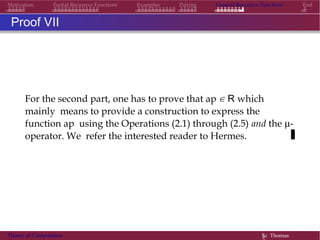 Motivation Partial Recursive Functions Examples Pairing General Recursive Functions End
Proof VII
For the second part, one has to prove that ap ∈ R which
mainly means to provide a construction to express the
function ap using the Operations (2.1) through (2.5) and the µ-
operator. We refer the interested reader to Hermes.
Theory of Computation §c Thomas
 