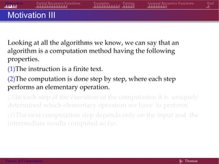Motivation Partial Recursive Functions Examples Pairing General Recursive Functions End
Motivation III
Looking at all the algorithms we know, we can say that an
algorithm is a computation method having the following
properties.
(1)The instruction is a finite text.
(2)The computation is done step by step, where each step
performs an elementary operation.
(3)In each step of the execution of the computation it is uniquely
determined which elementary operation we have to perform.
(4)The next computation step depends only on the input and the
intermediate results computed so far.
Theory of Computation §c Thomas
 