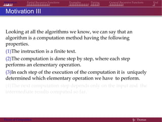 Motivation Partial Recursive Functions Examples Pairing General Recursive Functions End
Motivation III
Looking at all the algorithms we know, we can say that an
algorithm is a computation method having the following
properties.
(1)The instruction is a finite text.
(2)The computation is done step by step, where each step
performs an elementary operation.
(3)In each step of the execution of the computation it is uniquely
determined which elementary operation we have to perform.
(4)The next computation step depends only on the input and the
intermediate results computed so far.
Theory of Computation §c Thomas
 