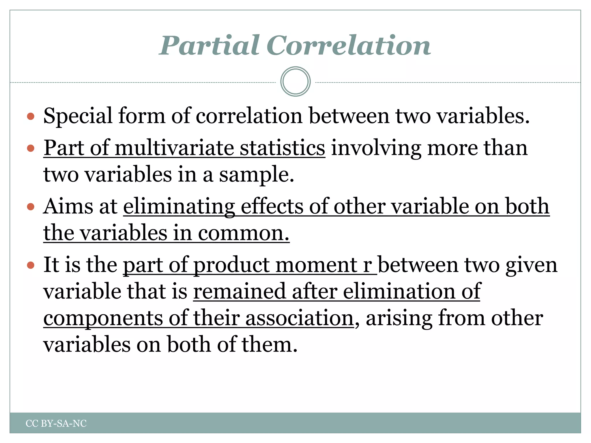Partial Correlation
 Special form of correlation between two variables.
 Part of multivariate statistics involving more than
two variables in a sample.
 Aims at eliminating effects of other variable on both
the variables in common.
 It is the part of product moment r between two given
variable that is remained after elimination of
components of their association, arising from other
variables on both of them.
CC BY-SA-NC
 