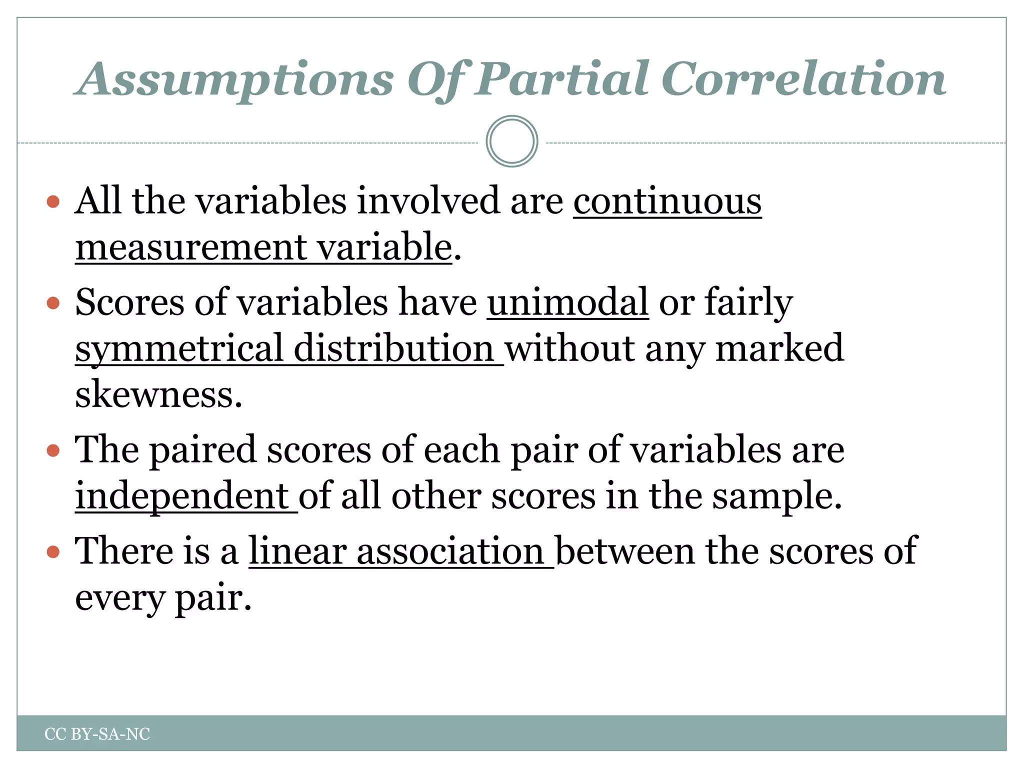 Assumptions Of Partial Correlation
 All the variables involved are continuous
measurement variable.
 Scores of variables have unimodal or fairly
symmetrical distribution without any marked
skewness.
 The paired scores of each pair of variables are
independent of all other scores in the sample.
 There is a linear association between the scores of
every pair.
CC BY-SA-NC
 