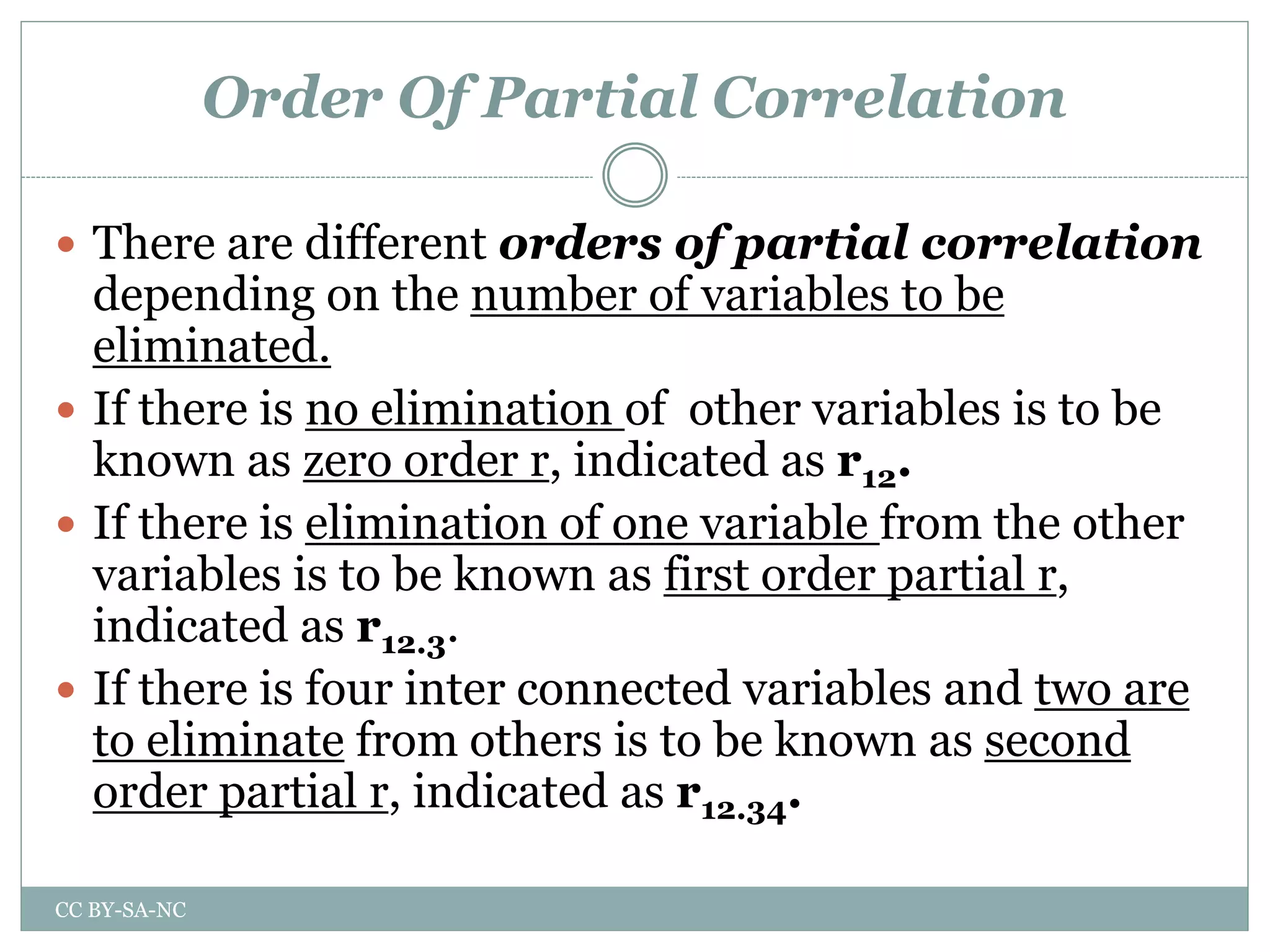 Order Of Partial Correlation
 There are different orders of partial correlation
depending on the number of variables to be
eliminated.
 If there is no elimination of other variables is to be
known as zero order r, indicated as r12.
 If there is elimination of one variable from the other
variables is to be known as first order partial r,
indicated as r12.3.
 If there is four inter connected variables and two are
to eliminate from others is to be known as second
order partial r, indicated as r12.34.
CC BY-SA-NC
 