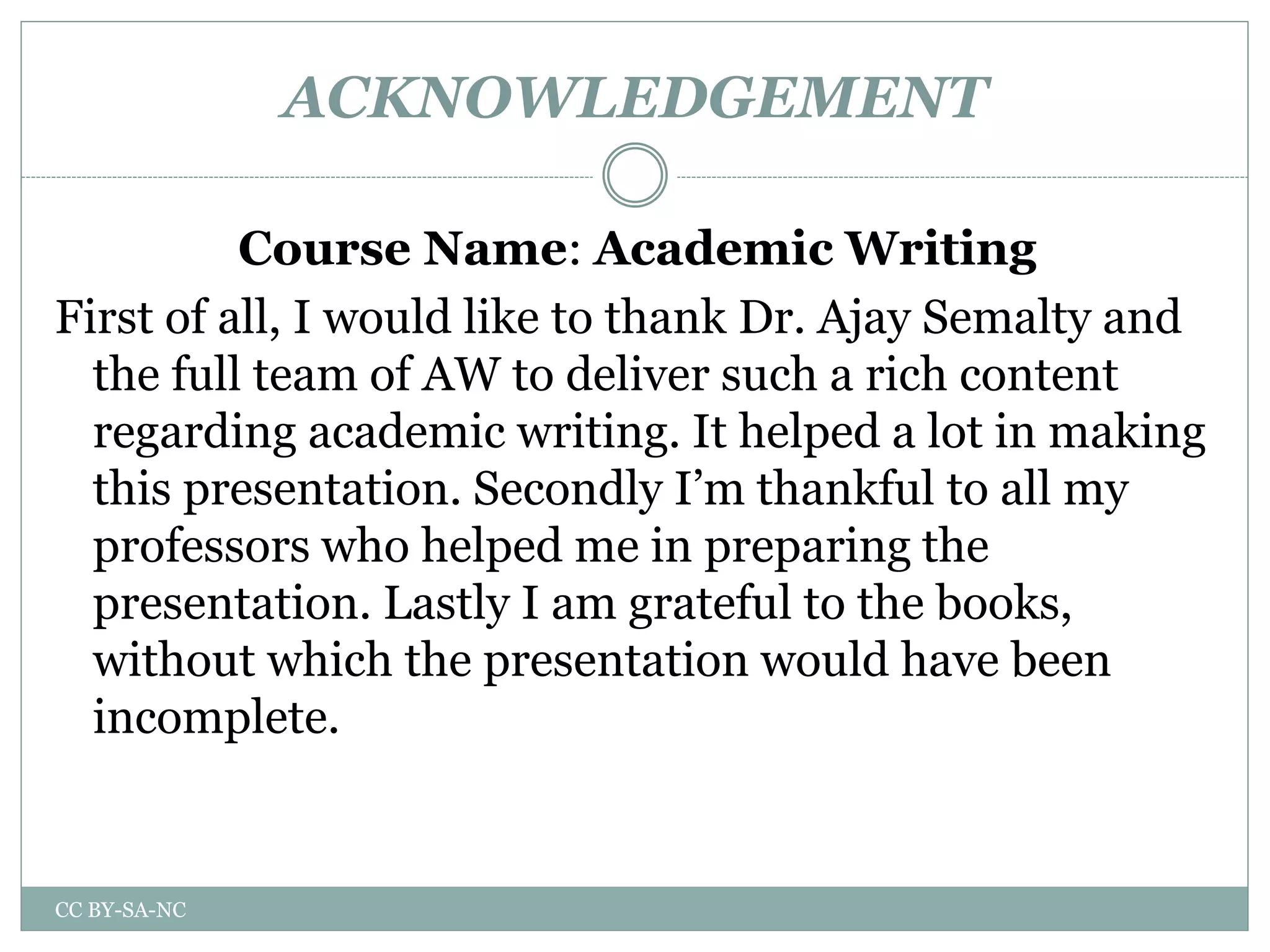 ACKNOWLEDGEMENT
Course Name: Academic Writing
First of all, I would like to thank Dr. Ajay Semalty and
the full team of AW to deliver such a rich content
regarding academic writing. It helped a lot in making
this presentation. Secondly I’m thankful to all my
professors who helped me in preparing the
presentation. Lastly I am grateful to the books,
without which the presentation would have been
incomplete.
CC BY-SA-NC
 