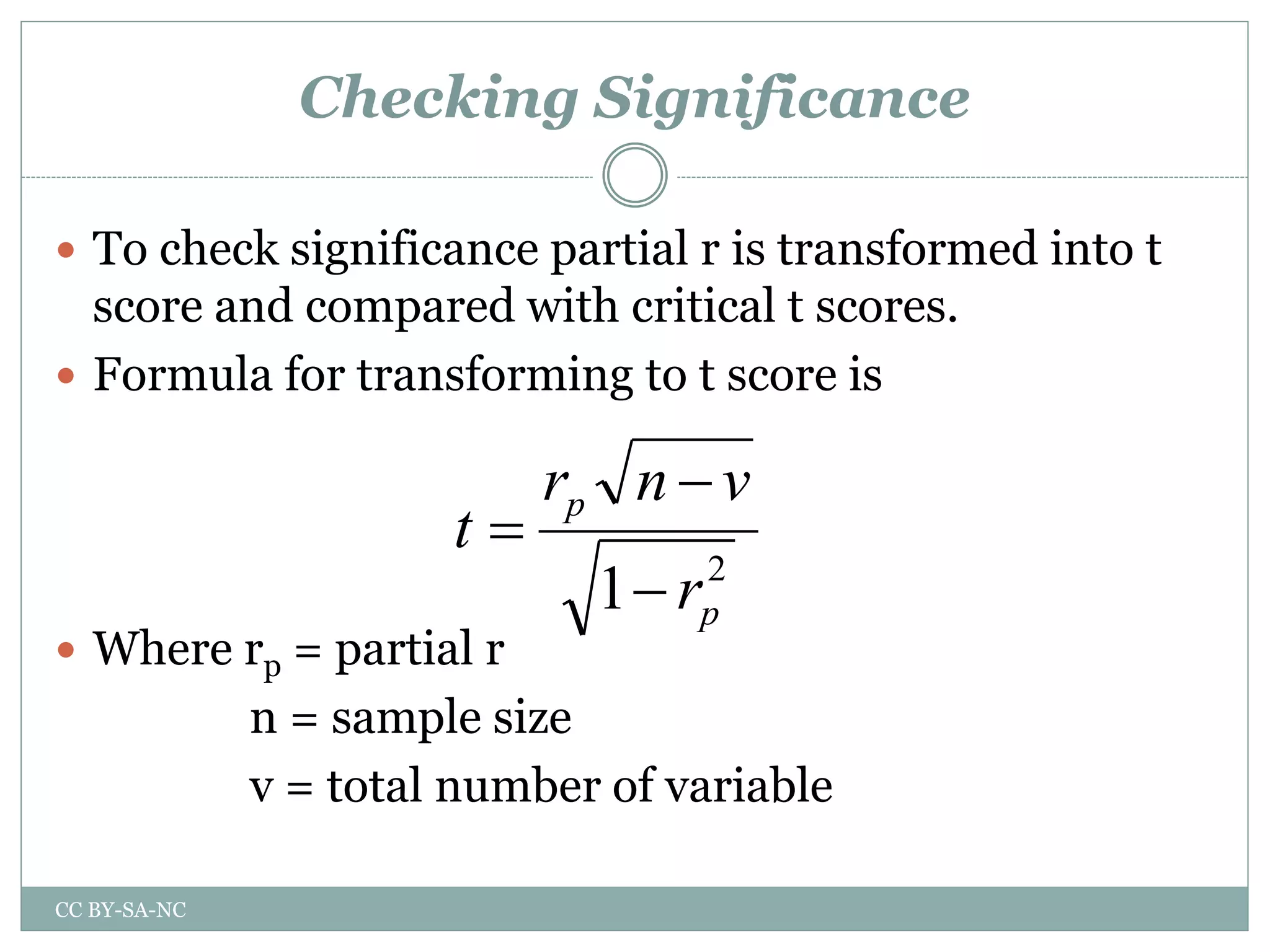 Checking Significance
 To check significance partial r is transformed into t
score and compared with critical t scores.
 Formula for transforming to t score is
 Where rp = partial r
n = sample size
v = total number of variable
2
1 p
p
r
vnr
t



CC BY-SA-NC
 
