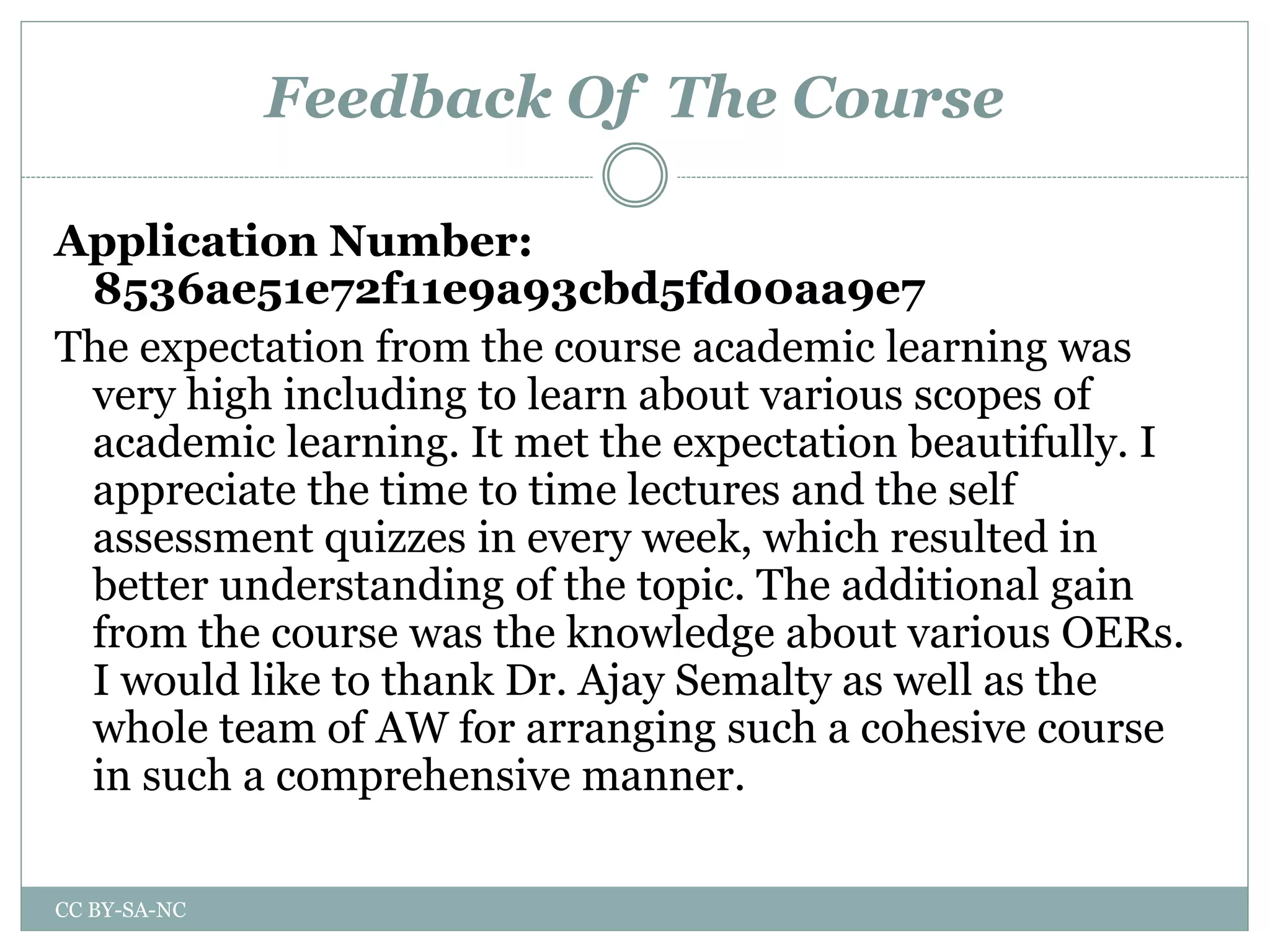 Feedback Of The Course
Application Number:
8536ae51e72f11e9a93cbd5fd00aa9e7
The expectation from the course academic learning was
very high including to learn about various scopes of
academic learning. It met the expectation beautifully. I
appreciate the time to time lectures and the self
assessment quizzes in every week, which resulted in
better understanding of the topic. The additional gain
from the course was the knowledge about various OERs.
I would like to thank Dr. Ajay Semalty as well as the
whole team of AW for arranging such a cohesive course
in such a comprehensive manner.
CC BY-SA-NC
 
