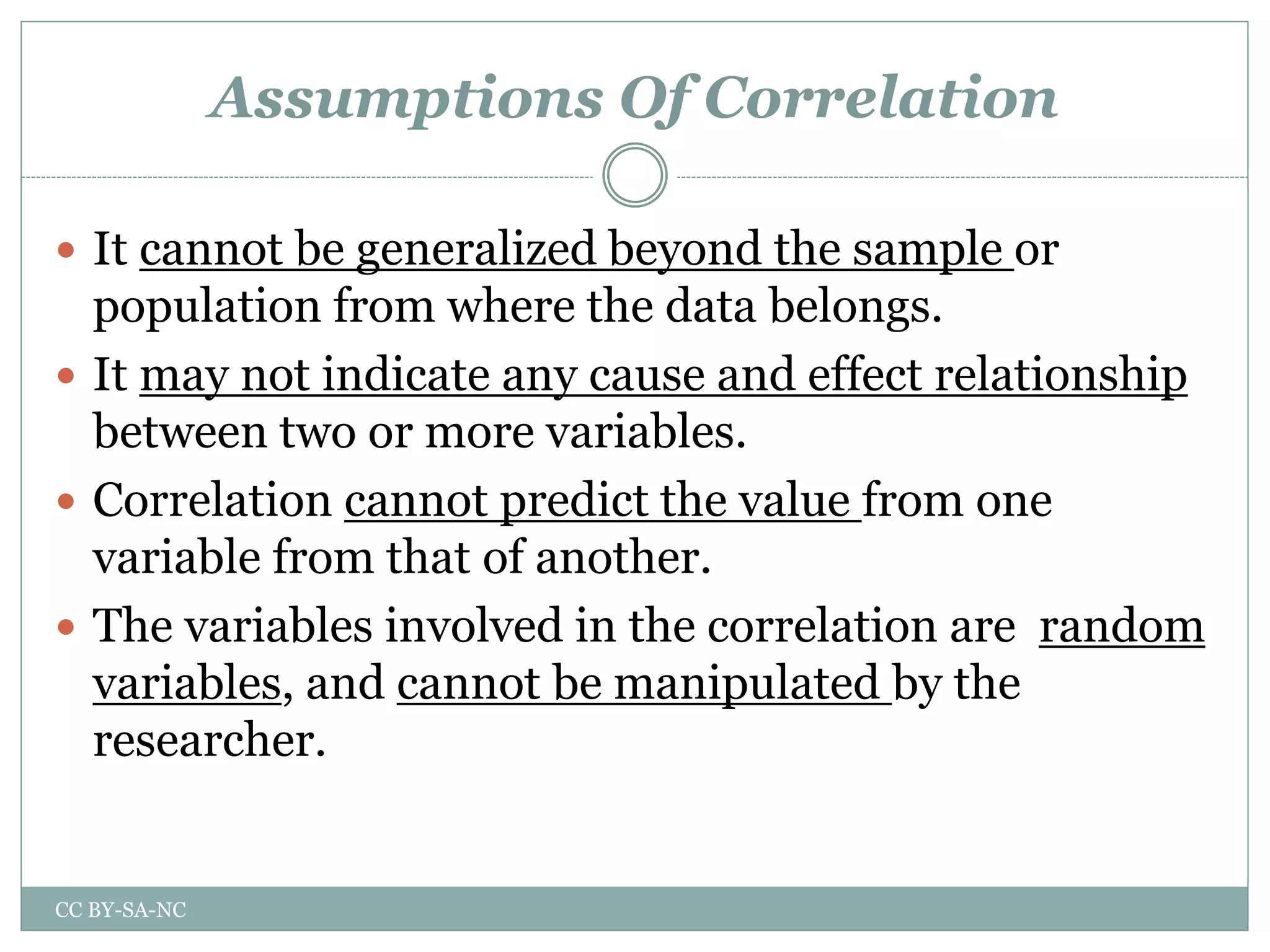Assumptions Of Correlation
 It cannot be generalized beyond the sample or
population from where the data belongs.
 It may not indicate any cause and effect relationship
between two or more variables.
 Correlation cannot predict the value from one
variable from that of another.
 The variables involved in the correlation are random
variables, and cannot be manipulated by the
researcher.
CC BY-SA-NC
 