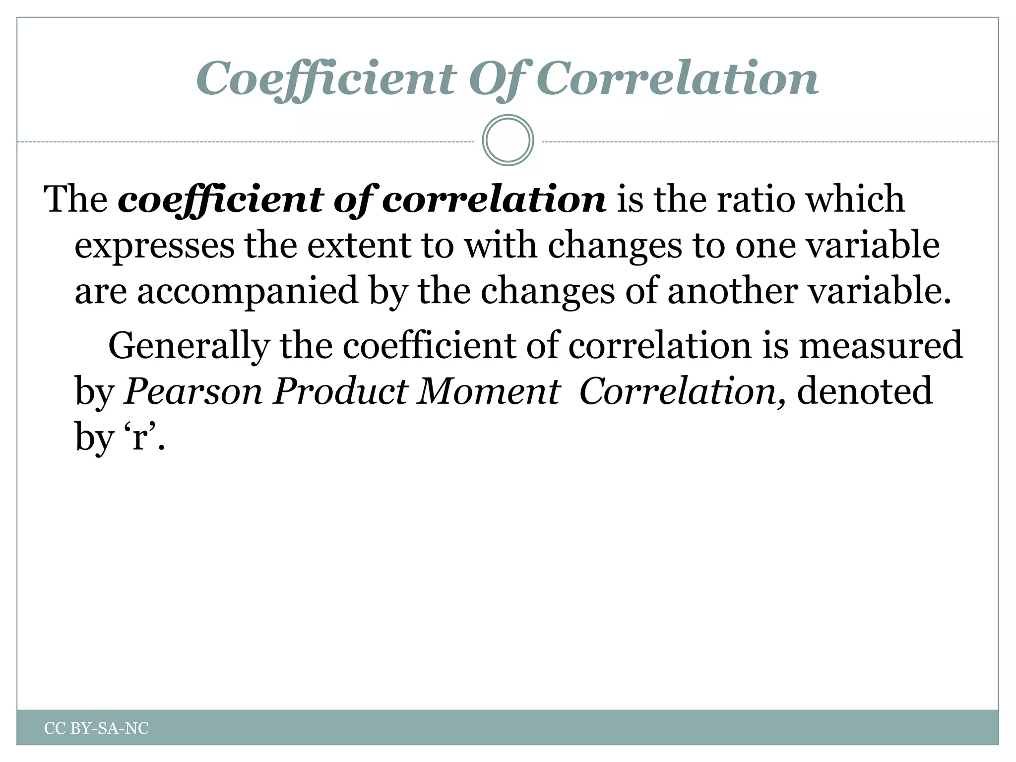 Coefficient Of Correlation
The coefficient of correlation is the ratio which
expresses the extent to with changes to one variable
are accompanied by the changes of another variable.
Generally the coefficient of correlation is measured
by Pearson Product Moment Correlation, denoted
by ‘r’.
CC BY-SA-NC
 