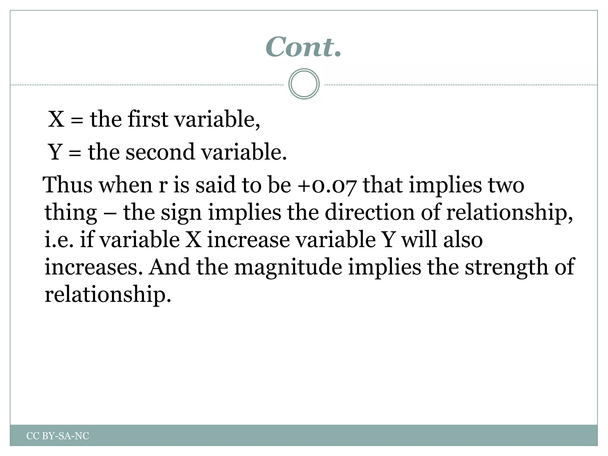Cont.
X = the first variable,
Y = the second variable.
Thus when r is said to be +0.07 that implies two
thing – the sign implies the direction of relationship,
i.e. if variable X increase variable Y will also
increases. And the magnitude implies the strength of
relationship.
CC BY-SA-NC
 