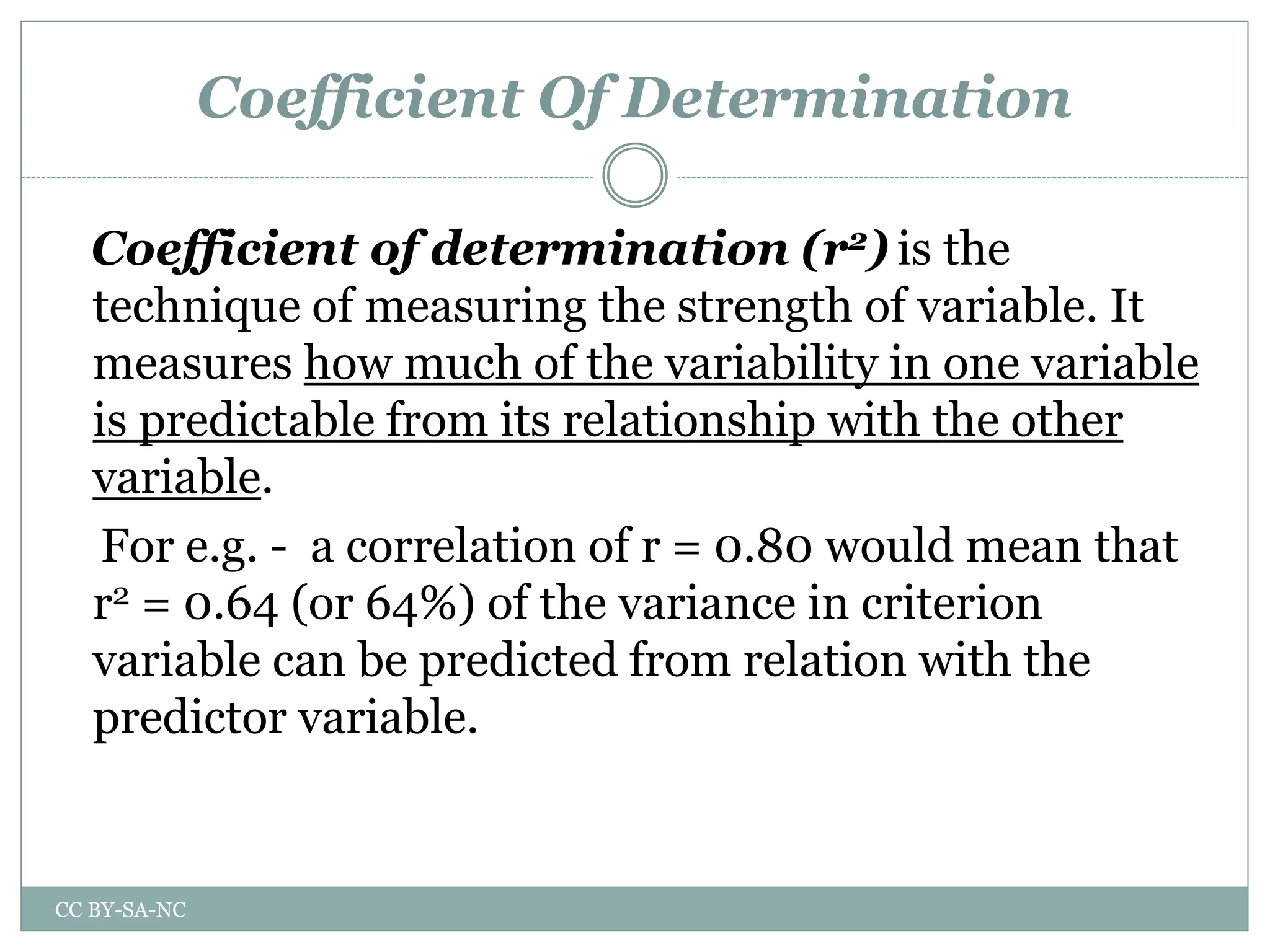 Coefficient Of Determination
Coefficient of determination (r2) is the
technique of measuring the strength of variable. It
measures how much of the variability in one variable
is predictable from its relationship with the other
variable.
For e.g. - a correlation of r = 0.80 would mean that
r2 = 0.64 (or 64%) of the variance in criterion
variable can be predicted from relation with the
predictor variable.
CC BY-SA-NC
 