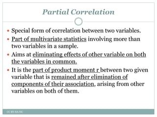 Partial Correlation
 Special form of correlation between two variables.
 Part of multivariate statistics involving more than
two variables in a sample.
 Aims at eliminating effects of other variable on both
the variables in common.
 It is the part of product moment r between two given
variable that is remained after elimination of
components of their association, arising from other
variables on both of them.
CC BY-SA-NC
 