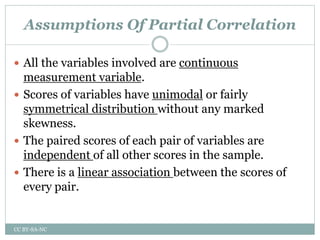 Assumptions Of Partial Correlation
 All the variables involved are continuous
measurement variable.
 Scores of variables have unimodal or fairly
symmetrical distribution without any marked
skewness.
 The paired scores of each pair of variables are
independent of all other scores in the sample.
 There is a linear association between the scores of
every pair.
CC BY-SA-NC
 