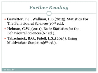 Further Reading
 Gravetter, F.J., Wallnau, L.B.(2015). Statistics For
The Behavioural Sciences(10th ed.).
 Heiman, G.W.,(2011). Basic Statistics for the
Behavioural Sciences(6th ed.).
 Tabachnick, B.G., Fidell, L.S.,(2013). Using
Multivariate Statistics(6th ed.).
CC BY-SA-NC
 
