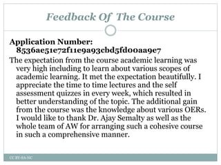 Feedback Of The Course
Application Number:
8536ae51e72f11e9a93cbd5fd00aa9e7
The expectation from the course academic learning was
very high including to learn about various scopes of
academic learning. It met the expectation beautifully. I
appreciate the time to time lectures and the self
assessment quizzes in every week, which resulted in
better understanding of the topic. The additional gain
from the course was the knowledge about various OERs.
I would like to thank Dr. Ajay Semalty as well as the
whole team of AW for arranging such a cohesive course
in such a comprehensive manner.
CC BY-SA-NC
 
