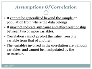 Assumptions Of Correlation
 It cannot be generalized beyond the sample or
population from where the data belongs.
 It may not indicate any cause and effect relationship
between two or more variables.
 Correlation cannot predict the value from one
variable from that of another.
 The variables involved in the correlation are random
variables, and cannot be manipulated by the
researcher.
CC BY-SA-NC
 