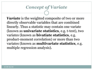 Concept of Variate
Variate is the weighted composite of two or more
directly observable variables that are combined
linearly. Thus a statistic may contain one variate
(known as univariate statistics, e.g. t-test), two
variates (known as bivatiate statistics, e.g.
product-moment correlation) or more than two
variates (known as multivariate statistics, e.g.
multiple regression analysis).
CC BY-SA-NC
 