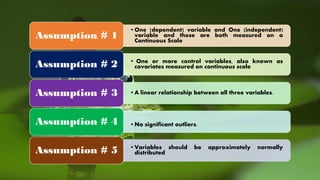 •One (dependent) variable and One (independent)
variable and these are both measured on a
Continuous Scale
Assumption # 1
• One or more control variables, also known as
covariates measured on continuous scaleAssumption # 2
•A linear relationship between all three variables.Assumption # 3
•No significant outliers.Assumption # 4
•Variables should be approximately normally
distributedAssumption # 5
 