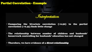 Interpretation
• Comparing the bivariate correlation (+0.50) to the partial
correlation (+0.43) finds little change
• The relationship between number of children and husbands’
housework controlling for husbands’ education has not changed
• Therefore, we have evidence of a direct relationship
Partial Correlation - Example
 