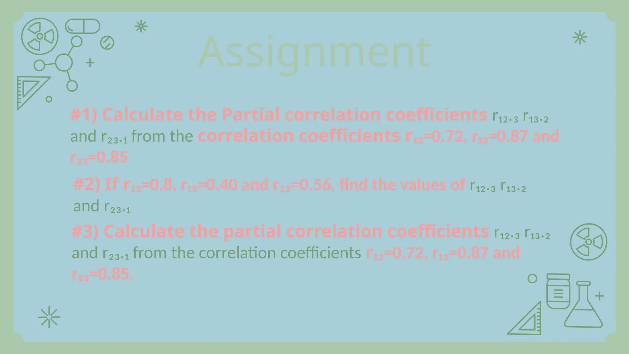 Assignment
#1) Calculate the Partial correlation coefficients r₁₂.₃ r₁₃.₂
and r₂₃.₁ from the correlation coefficients r₁₂=0.72, r₁₃=0.87 and
r₂₃=0.85
#2) If r₁₂=0.8, r₁₃=0.40 and r₂₃=0.56, find the values of r₁₂.₃ r₁₃.₂
and r₂₃.₁
#3) Calculate the partial correlation coefficients r₁₂.₃ r₁₃.₂
and r₂₃.₁ from the correlation coefficients r₁₂=0.72, r₁₃=0.87 and
r₂₃=0.85.
 