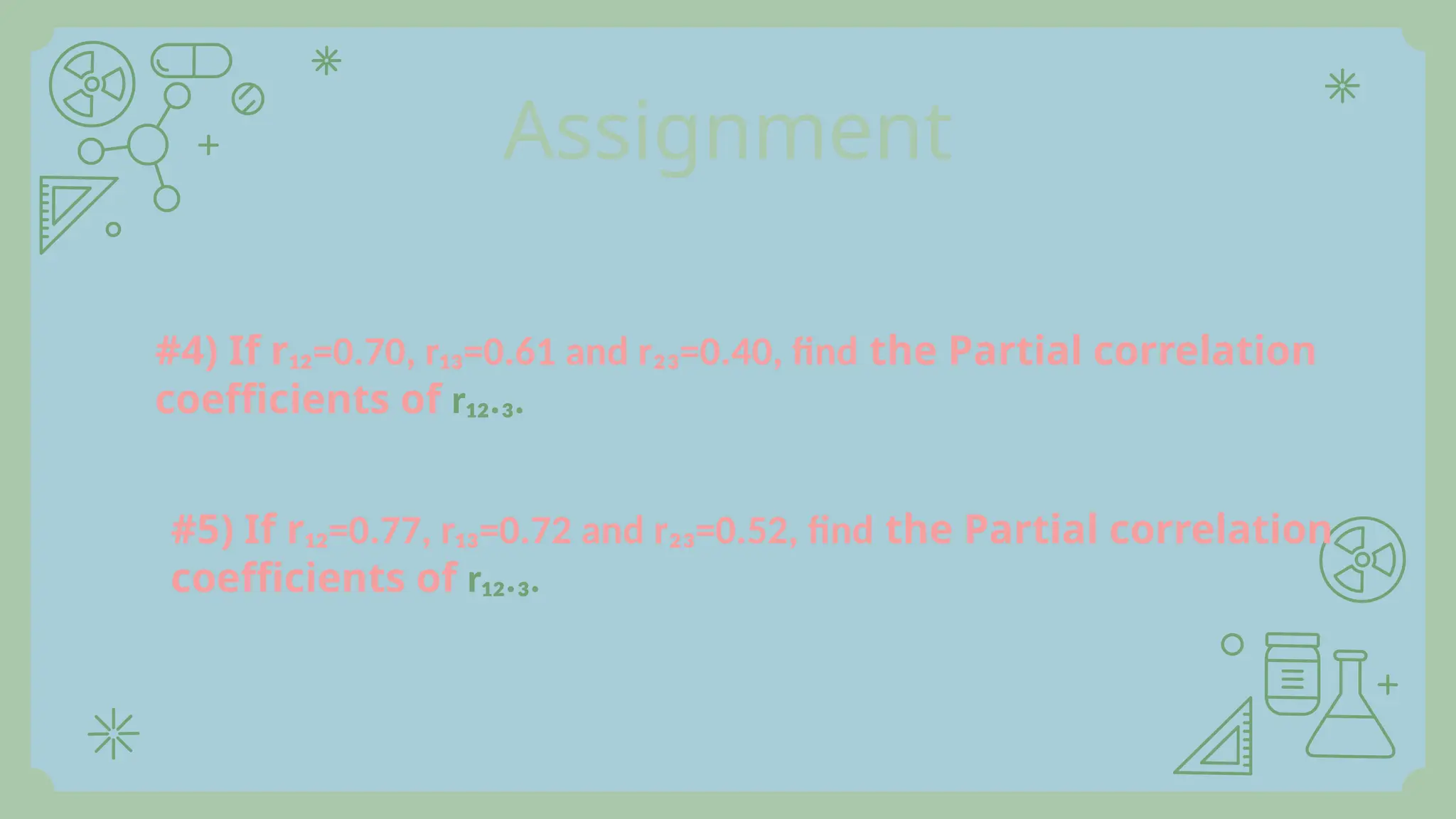 Assignment
#4) If r₁₂=0.70, r₁₃=0.61 and r₂₃=0.40, find the Partial correlation
coefficients of r₁₂.₃.
#5) If r₁₂=0.77, r₁₃=0.72 and r₂₃=0.52, find the Partial correlation
coefficients of r₁₂.₃.
 