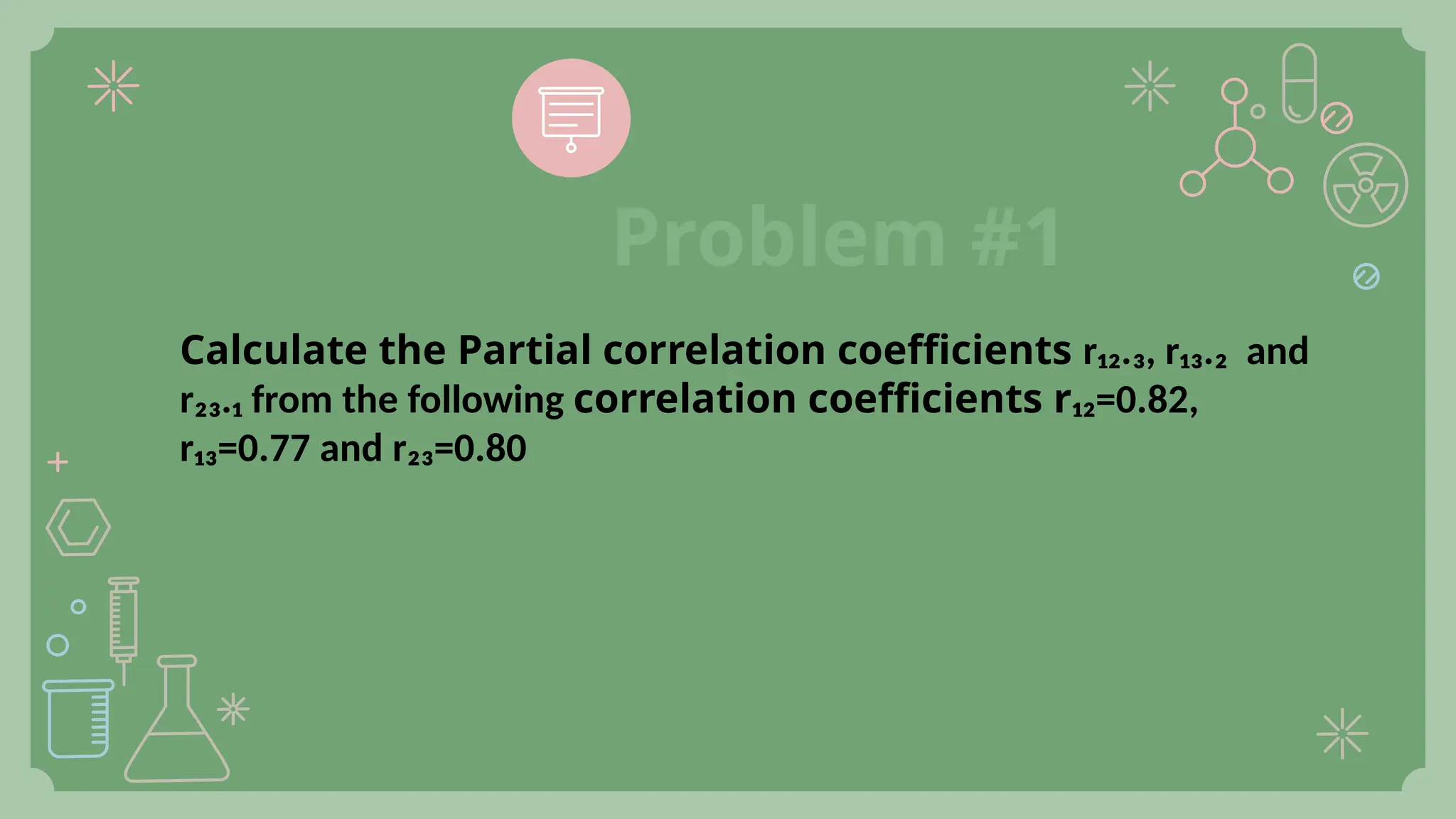 Calculate the Partial correlation coefficients r₁₂.₃, r₁₃.₂ and
r₂₃.₁ from the following correlation coefficients r₁₂=0.82,
r₁₃=0.77 and r₂₃=0.80
Problem #1
 