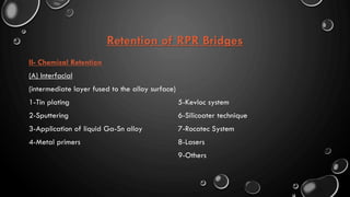 Retention of RPR Bridges
II- Chemical Retention
(A) Interfacial
(intermediate layer fused to the alloy surface)
1-Tin plating
2-Sputtering
3-Application of liquid Ga-Sn alloy
4-Metal primers
5-Kevloc system
6-Silicoater technique
7-Rocatec System
8-Lasers
9-Others
 