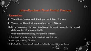 Inlay-Retained Fixed Partial Denture
• Preparation:-
8. The width of mesial and distal (proximal) box 4 mm;
9. The maximal length of intermediate part is 10 mm;
10. It is necessary to use traditional layered ceramics to avoid
deterioration of opposing teeth.
11. Preparation for ceramic inlay (interproximal surfaces):
12. The depth of mesial and distal (proximal) box 4 mm,
13. The depth of cavity 2 mm
14. Occlusal view, the width of mesial and distal (proximal) box 4 mm.
 
