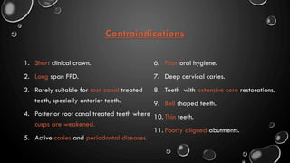 Contraindications
1. Short clinical crown.
2. Long span FPD.
3. Rarely suitable for root canal treated
teeth, specially anterior teeth.
4. Posterior root canal treated teeth where
cusps are weakened.
5. Active caries and periodontal diseases.
6. Poor oral hygiene.
7. Deep cervical caries.
8. Teeth with extensive core restorations.
9. Bell shaped teeth.
10. Thin teeth.
11. Poorly aligned abutments.
 