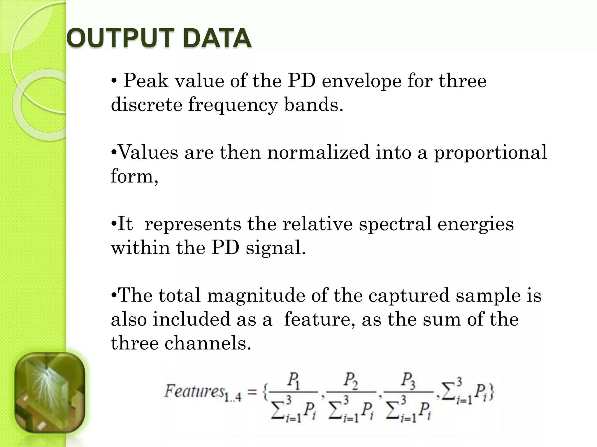 OUTPUT DATA 
• Peak value of the PD envelope for three 
discrete frequency bands. 
•Values are then normalized into a proportional 
form, 
•It represents the relative spectral energies 
within the PD signal. 
•The total magnitude of the captured sample is 
also included as a feature, as the sum of the 
three channels. 
 